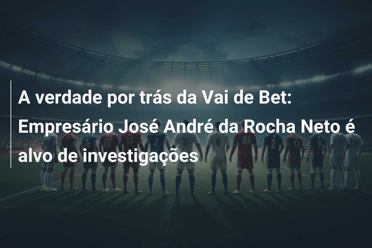 A verdade por trás da Vai de Bet: Empresário José André da Rocha Neto é alvo de investigações