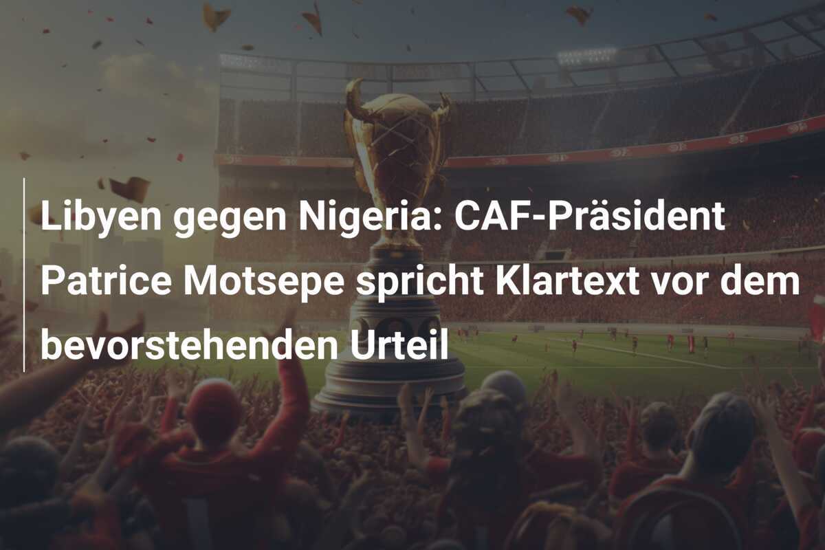 Libyen gegen Nigeria: CAF-Präsident Patrice Motsepe spricht Klartext vor dem bevorstehenden Urteil
