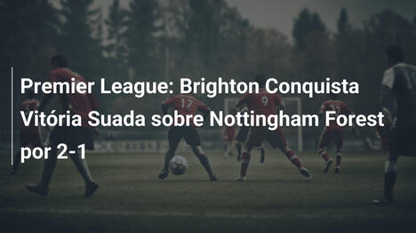 Premier League: Brighton Conquista Vitória Suada sobre Nottingham Forest por 2-1