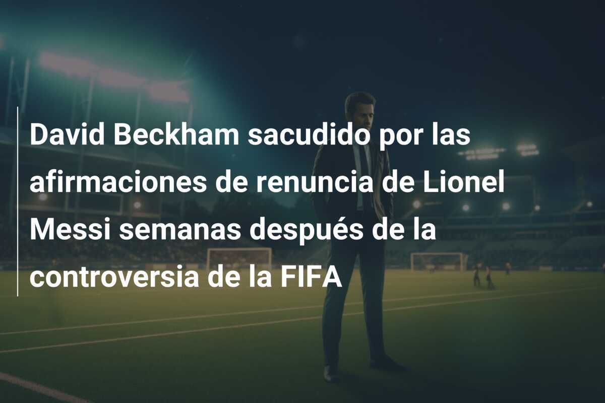 David Beckham sacudido por las afirmaciones de renuncia de Lionel Messi semanas después de la controversia de la FIFA