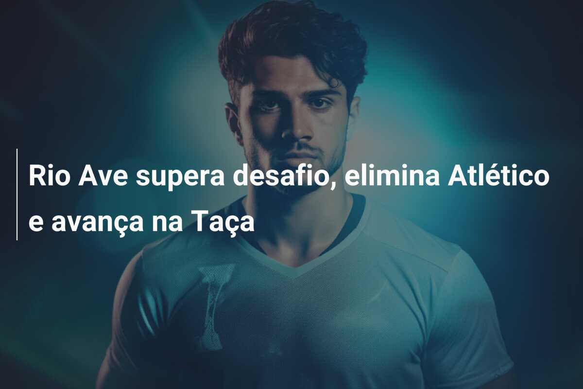 Rio Ave supera desafio, elimina Atlético e avança na Taça