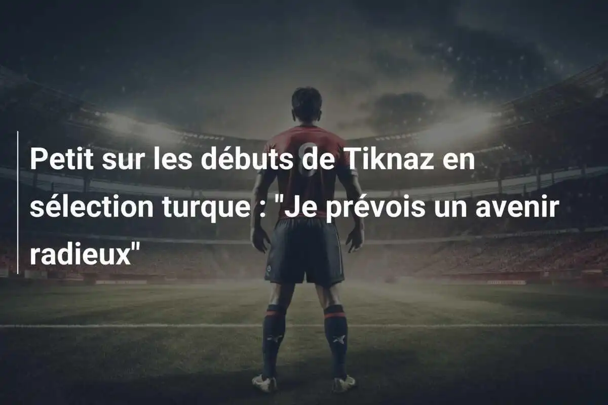 Petit sur les débuts de Tiknaz en sélection turque : "Je prévois un avenir radieux"