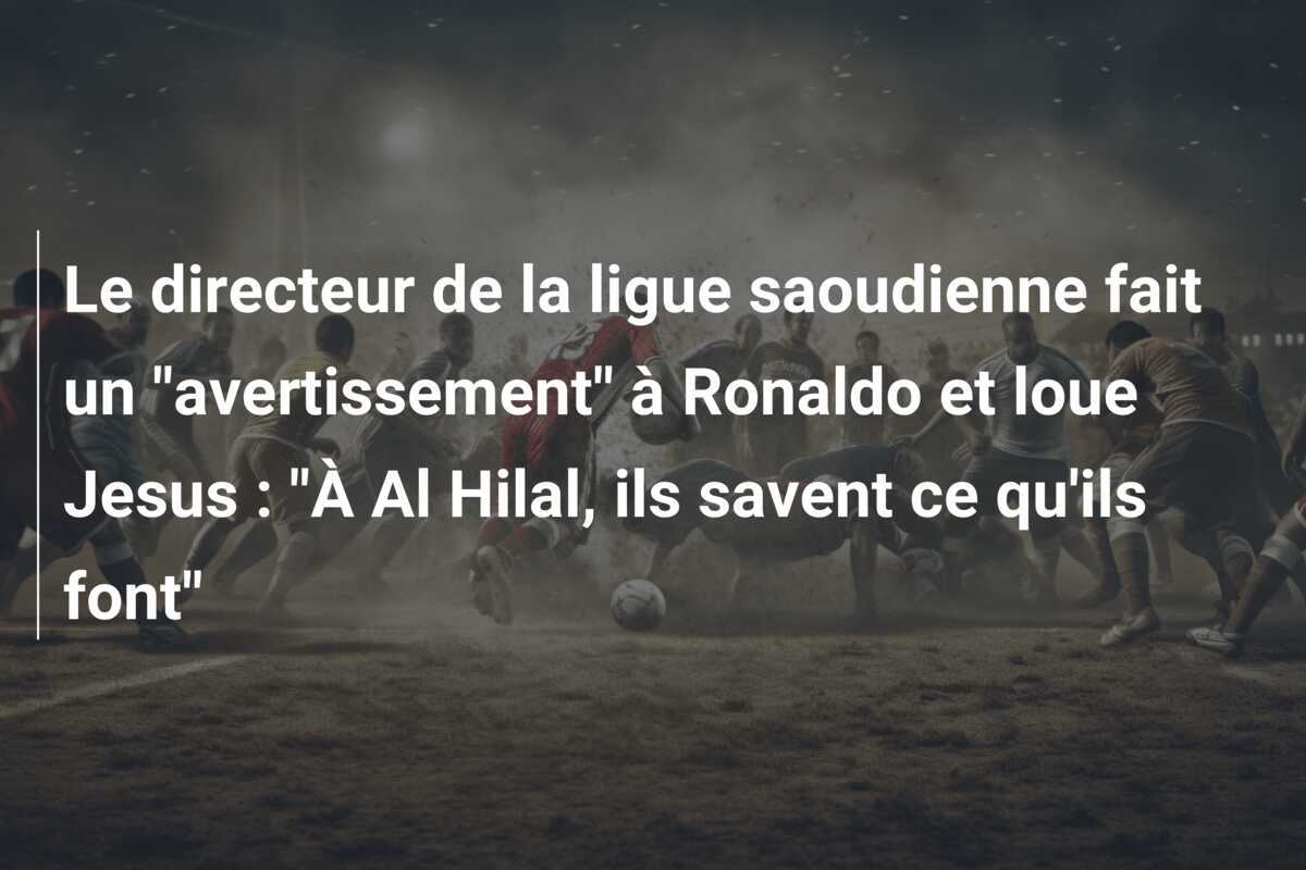 Le directeur de la ligue saoudienne fait un "avertissement" à Ronaldo et loue Jesus : "À Al Hilal, ils savent ce qu'ils font"
