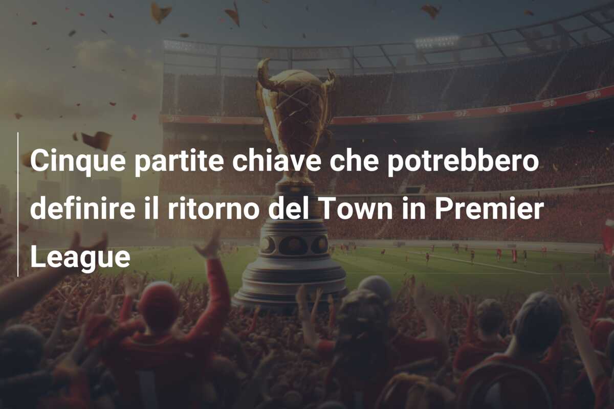 Cinque partite chiave che potrebbero definire il ritorno del Town in Premier League