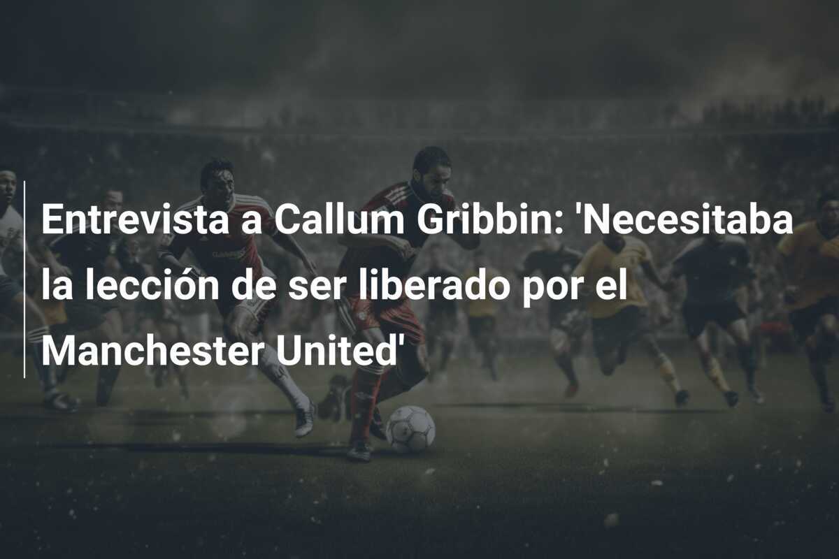 Entrevista a Callum Gribbin: 'Necesitaba la lección de ser liberado por el Manchester United'