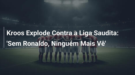 Kroos Explode Contra a Liga Saudita: 'Sem Ronaldo, Ninguém Mais Vê'