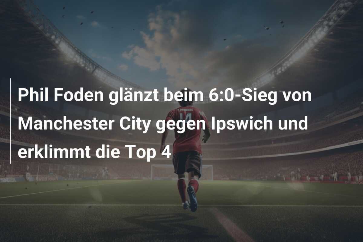 Phil Foden glänzt beim 6:0-Sieg von Manchester City gegen Ipswich und erklimmt die Top 4