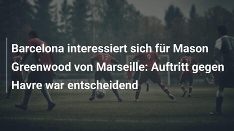 Barcelona interessiert sich für Mason Greenwood von Marseille: Auftritt gegen Havre war entscheidend