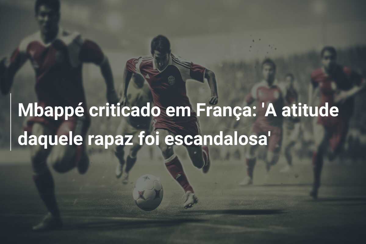 Mbappé criticado em França: ‘A atitude daquele rapaz foi escandalosa’