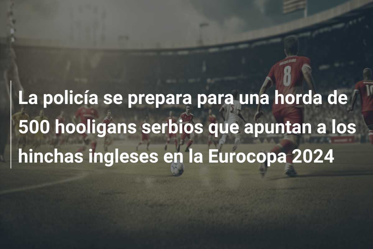 La policía se prepara para una horda de 500 hooligans serbios que apuntan a los hinchas ingleses en la Eurocopa 2024