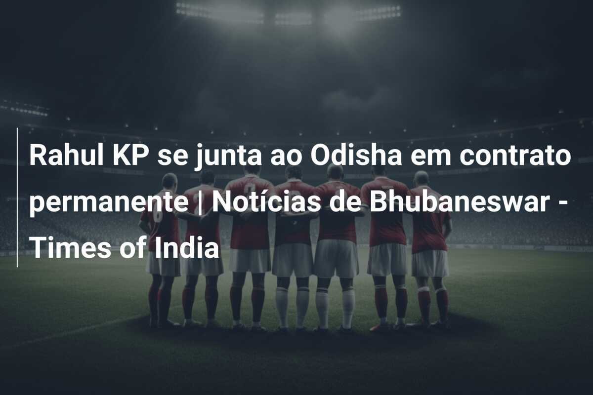 Rahul KP se junta ao Odisha em contrato permanente | Notícias de Bhubaneswar - Times of India