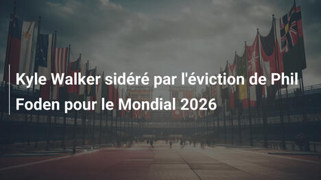 Kyle Walker sidéré par l'éviction de Phil Foden pour le Mondial 2026