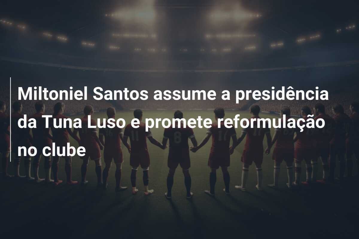 Miltoniel Santos assume a presidência da Tuna Luso e promete reformulação no clube
