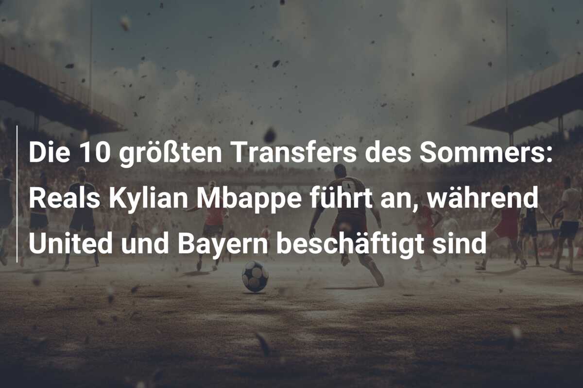 Die 10 größten Transfers des Sommers: Reals Kylian Mbappe führt an, während United und Bayern beschäftigt sind