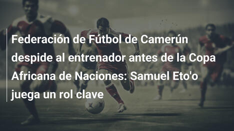 Federación de Fútbol de Camerún despide al entrenador antes de la Copa Africana de Naciones: Samuel Eto'o juega un rol clave