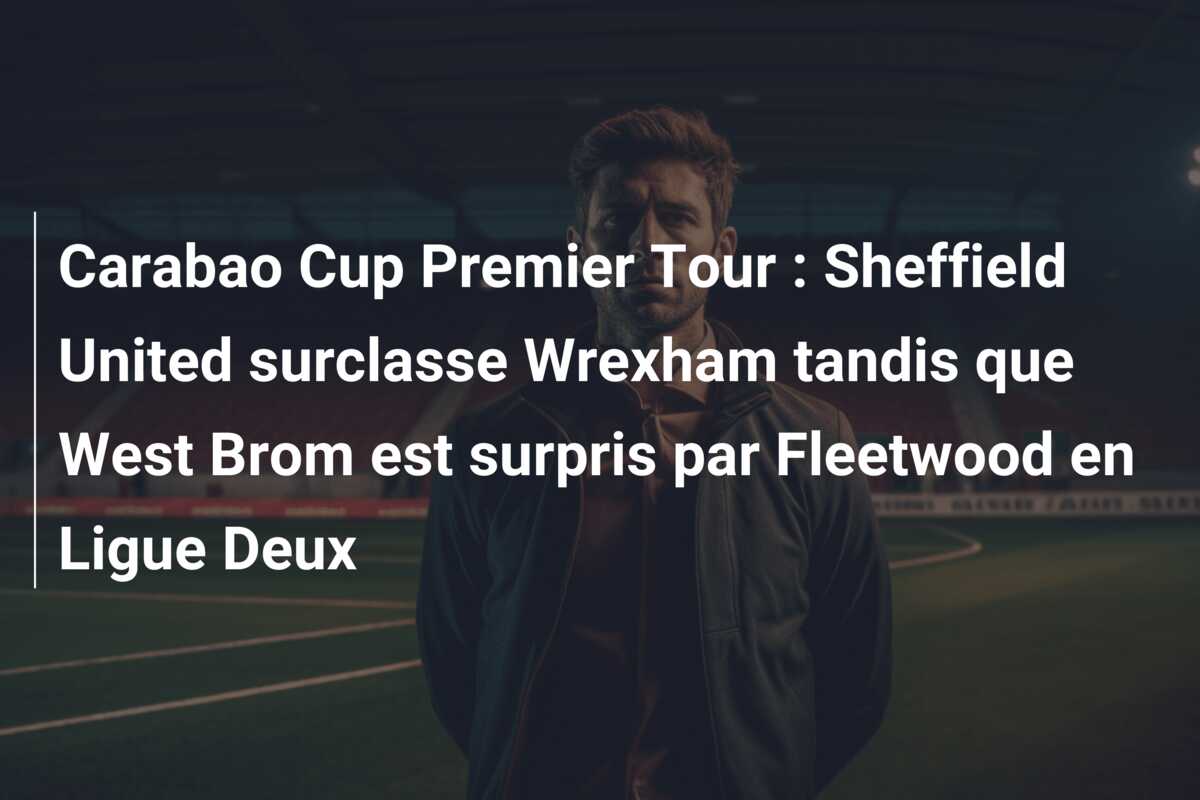 Carabao Cup Premier Tour : Sheffield United surclasse Wrexham tandis que West Brom est surpris par Fleetwood en Ligue Deux
