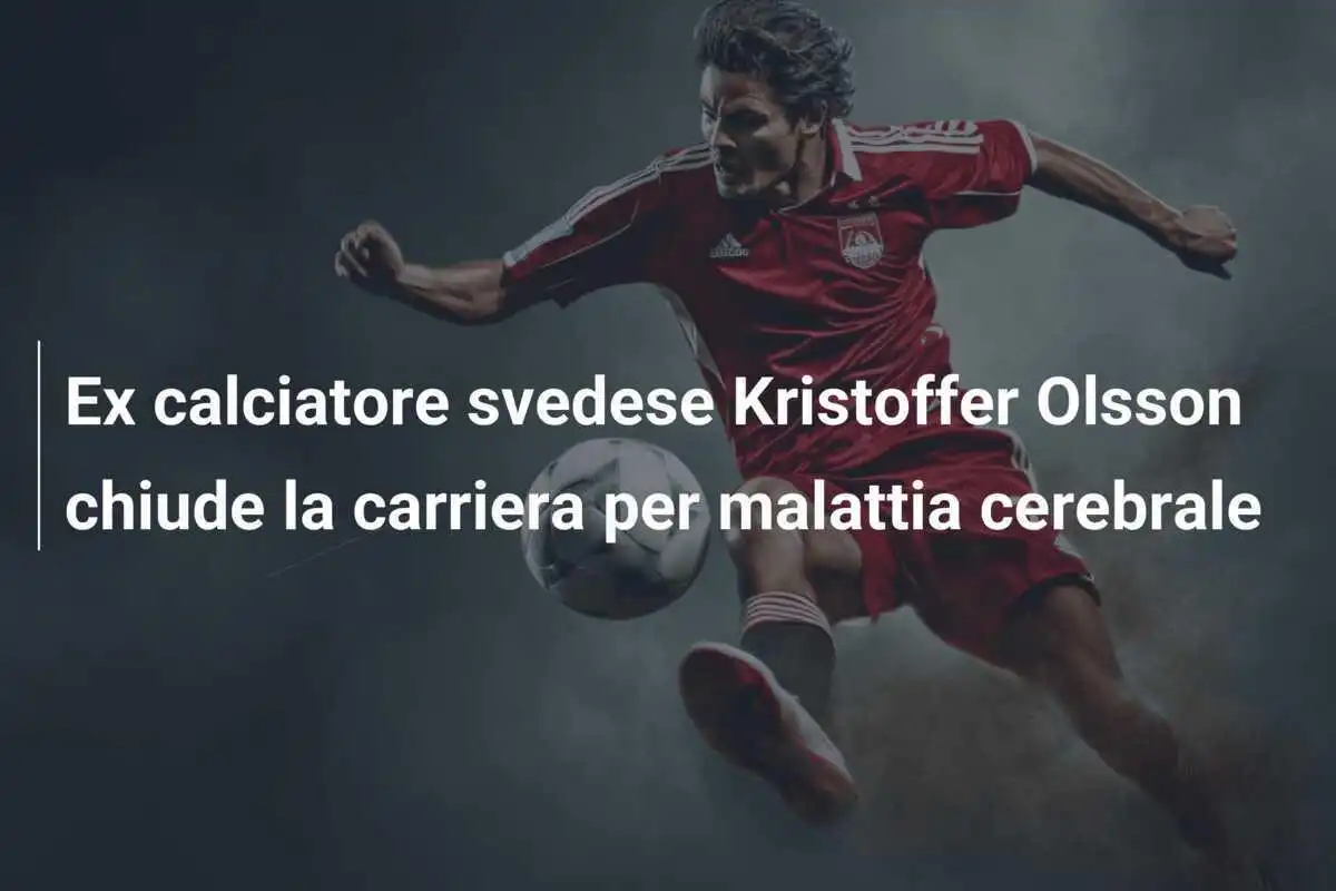 Ex calciatore svedese Kristoffer Olsson chiude la carriera per malattia cerebrale
