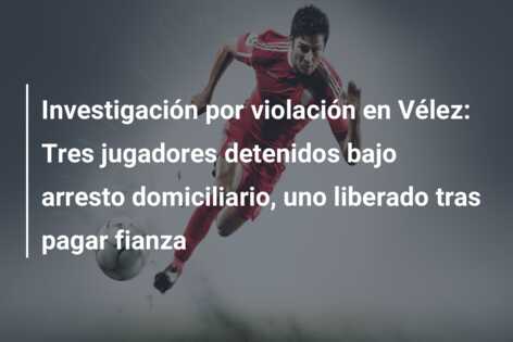 Investigación por violación en Vélez: Tres jugadores detenidos bajo arresto domiciliario, uno liberado tras pagar fianza