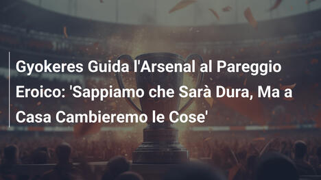 Gyokeres Guida l'Arsenal al Pareggio Eroico: 'Sappiamo che Sarà Dura, Ma a Casa Cambieremo le Cose'