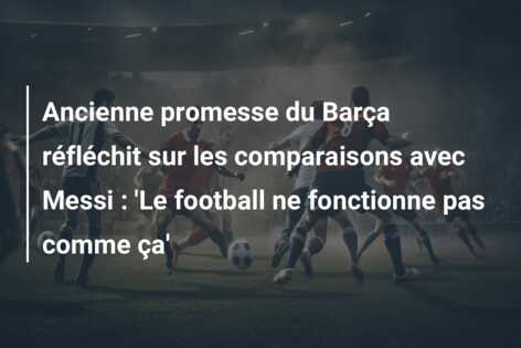 Ancienne promesse du Barça réfléchit sur les comparaisons avec Messi : ‘Le football ne fonctionne pas comme ça’