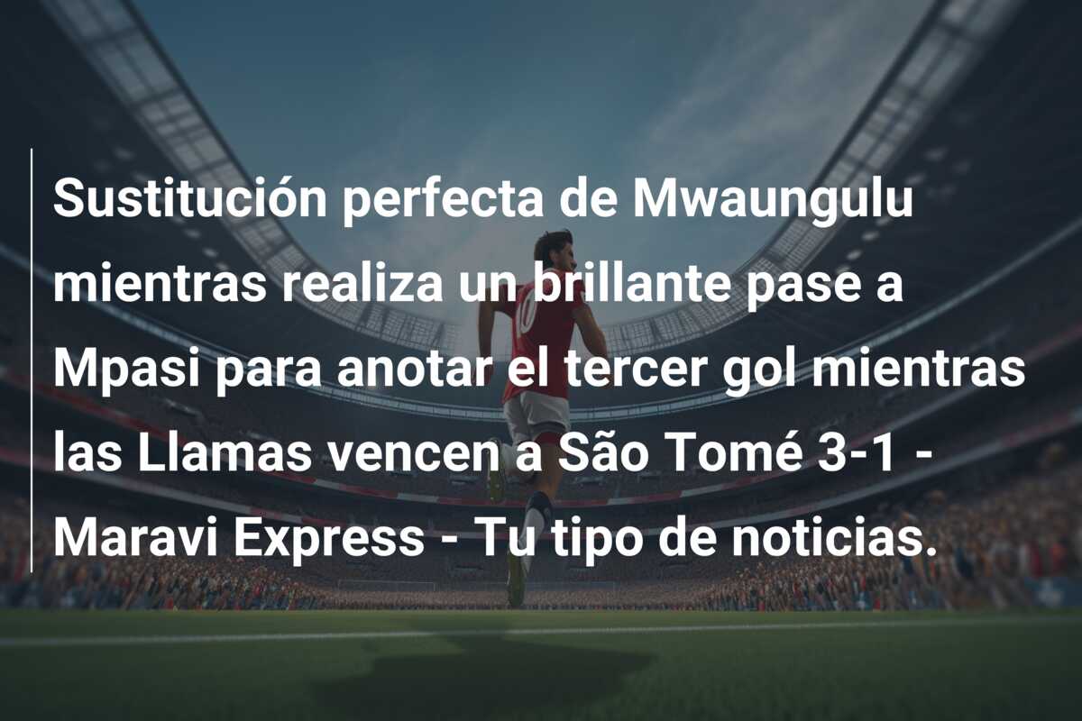 Sustitución perfecta de Mwaungulu mientras realiza un brillante pase a Mpasi para anotar el tercer gol mientras las Llamas vencen a São Tomé 3-1 – Maravi Express – Tu tipo de noticias.