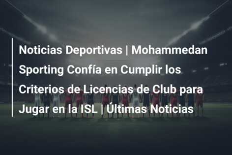 Noticias Deportivas | Mohammedan Sporting Confía en Cumplir los Criterios de Licencias de Club para Jugar en la ISL | Últimas Noticias