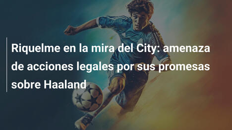 Riquelme en la mira del City: amenaza de acciones legales por sus promesas sobre Haaland