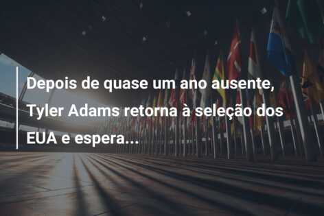 Depois de quase um ano ausente, Tyler Adams retorna à seleção dos EUA e espera…
