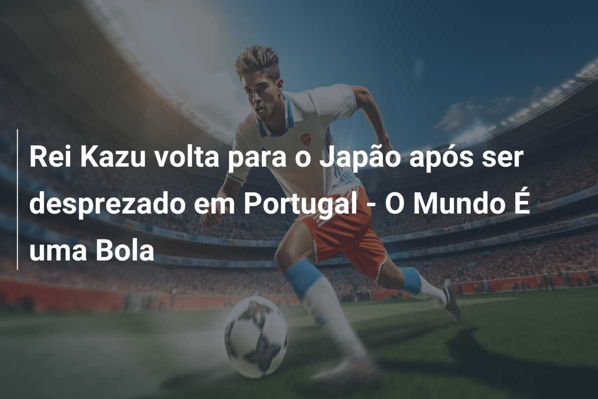 Rei Kazu volta para o Japão após ser desprezado em Portugal – O Mundo É uma Bola