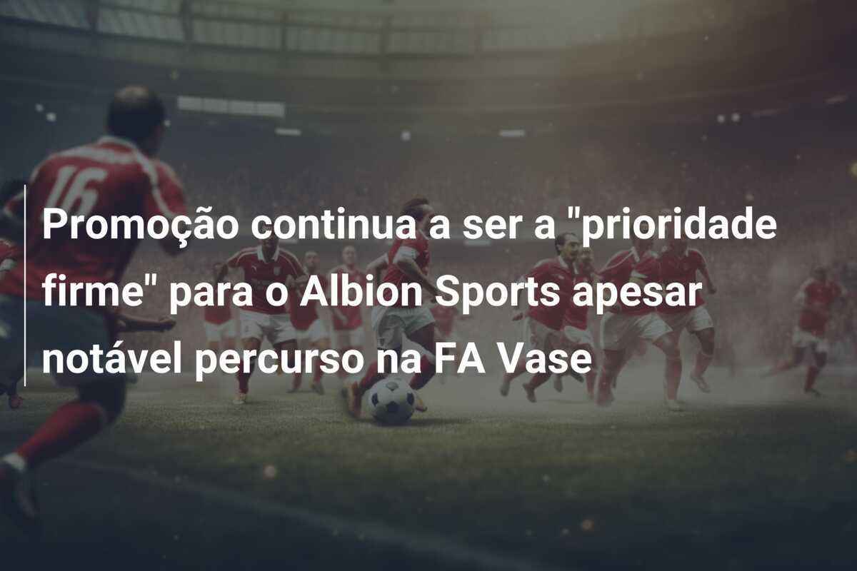 Promoção continua a ser a "prioridade firme" para o Albion Sports apesar notável percurso na FA Vase