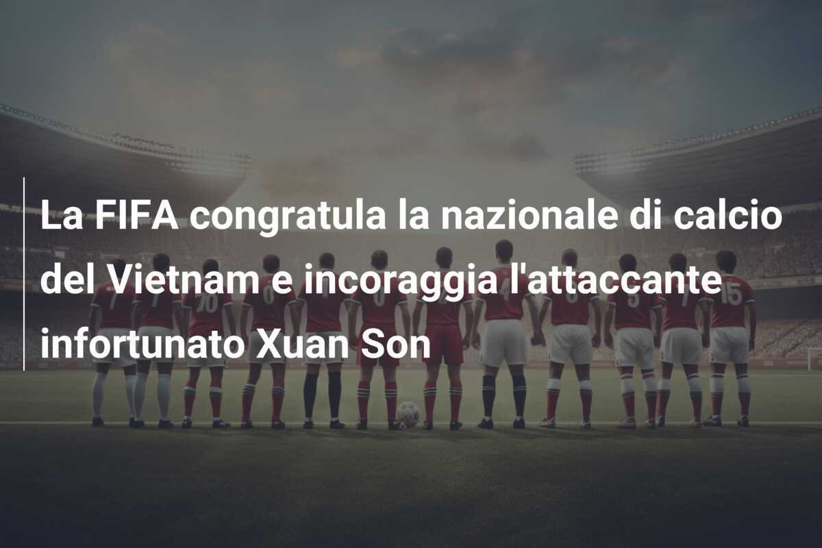 La FIFA congratula la nazionale di calcio del Vietnam e incoraggia l'attaccante infortunato Xuan Son