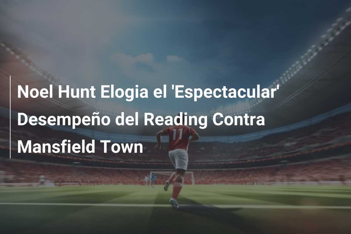 Noel Hunt Elogia el 'Espectacular' Desempeño del Reading Contra Mansfield Town