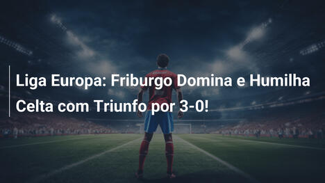 Liga Europa: Friburgo Domina e Humilha Celta com Triunfo por 3-0!