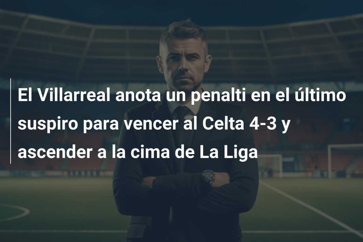 El Villarreal anota un penalti en el último suspiro para vencer al Celta 4-3 y ascender a la cima de La Liga