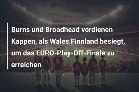 Burns und Broadhead verdienen Kappen, als Wales Finnland besiegt, um das EURO-Play-Off-Finale zu erreichen