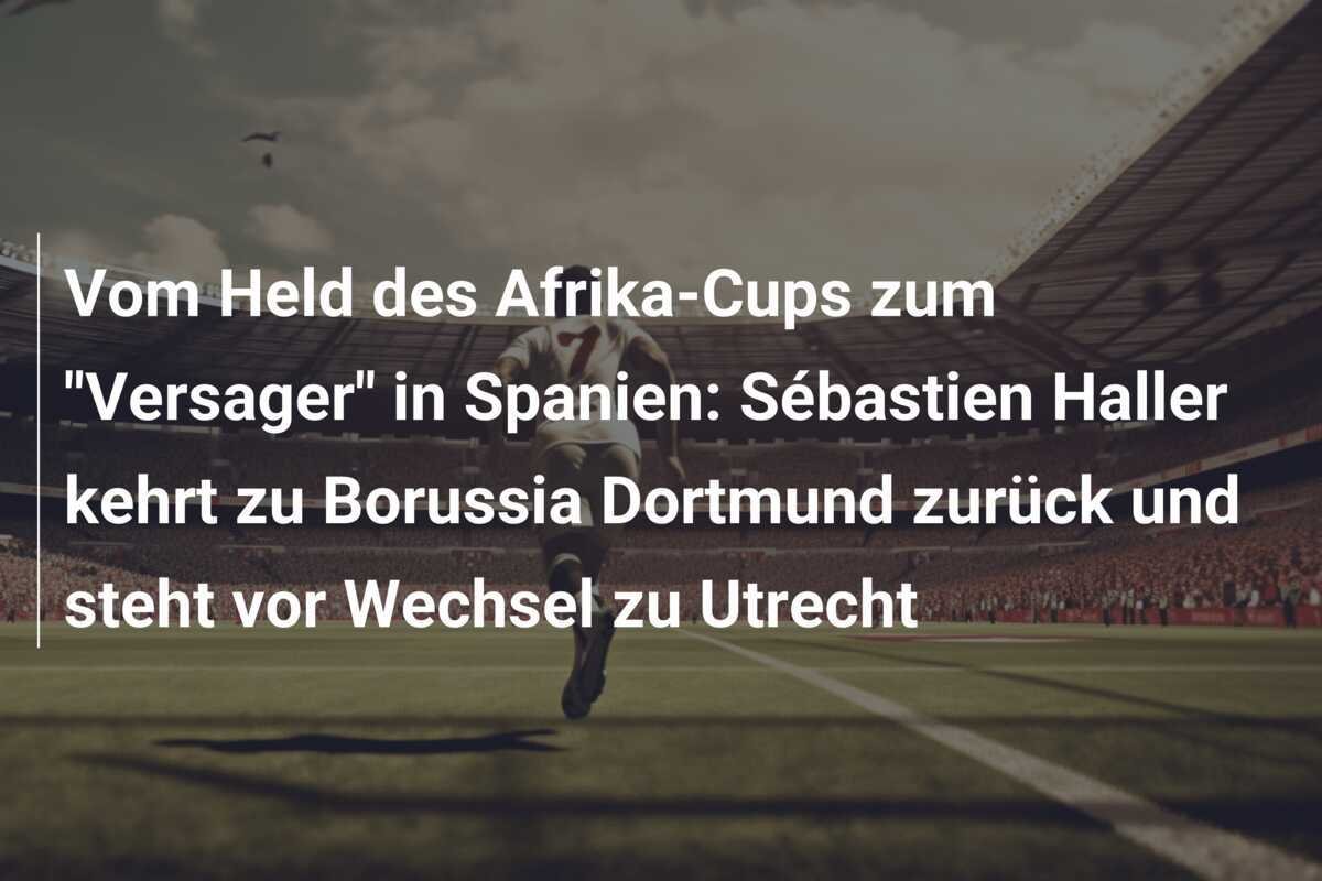 Vom Held des Afrika-Cups zum "Versager" in Spanien: Sébastien Haller kehrt zu Borussia Dortmund zurück und steht vor Wechsel zu Utrecht
