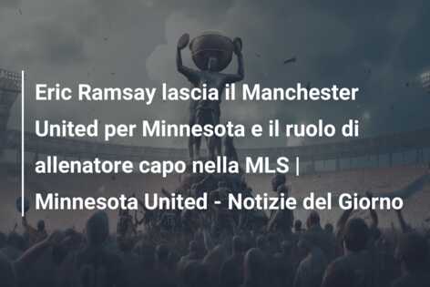 Eric Ramsay lascia il Manchester United per Minnesota e il ruolo di allenatore capo nella MLS | Minnesota United – Notizie del Giorno