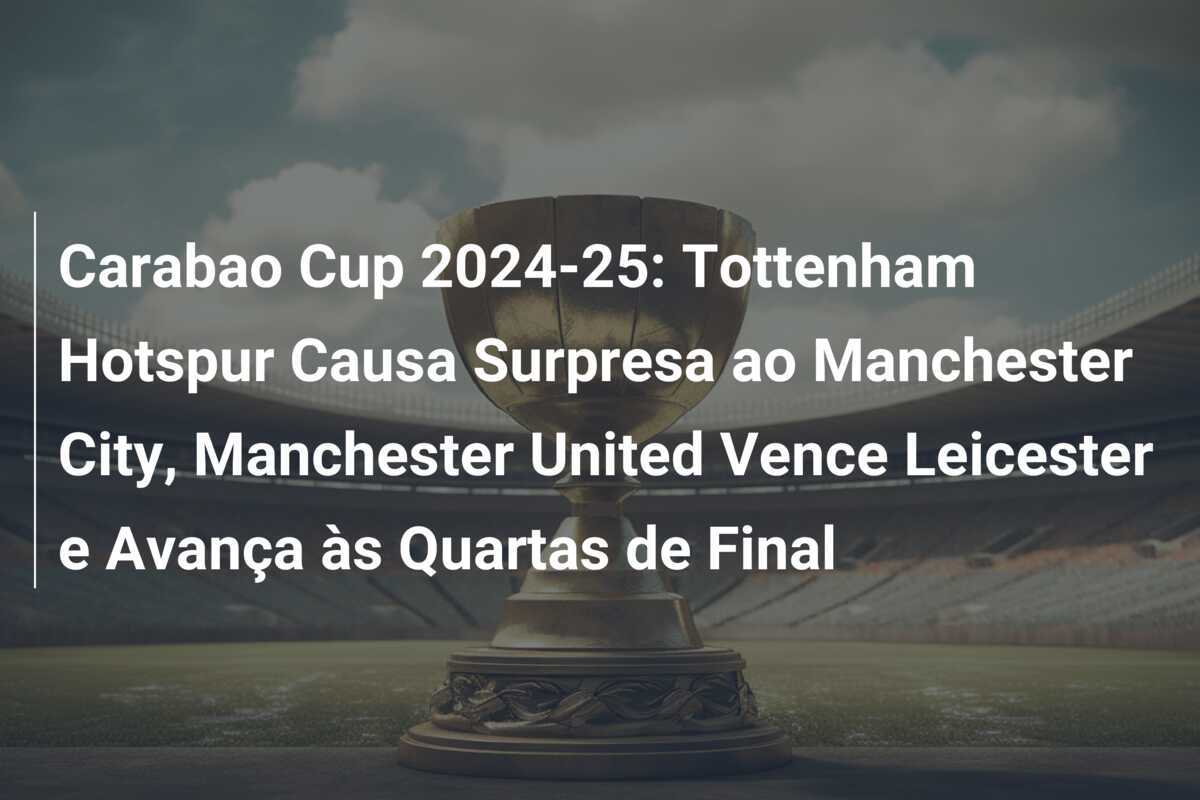 Carabao Cup 2024-25: Tottenham Hotspur Causa Surpresa ao Manchester City, Manchester United Vence Leicester e Avança às Quartas de Final