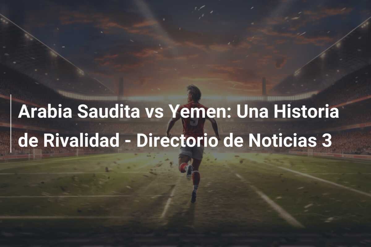 Arabia Saudita vs Yemen: Una Historia de Rivalidad - Directorio de Noticias 3