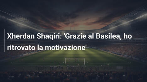 Xherdan Shaqiri: 'Grazie al Basilea, ho ritrovato la motivazione'