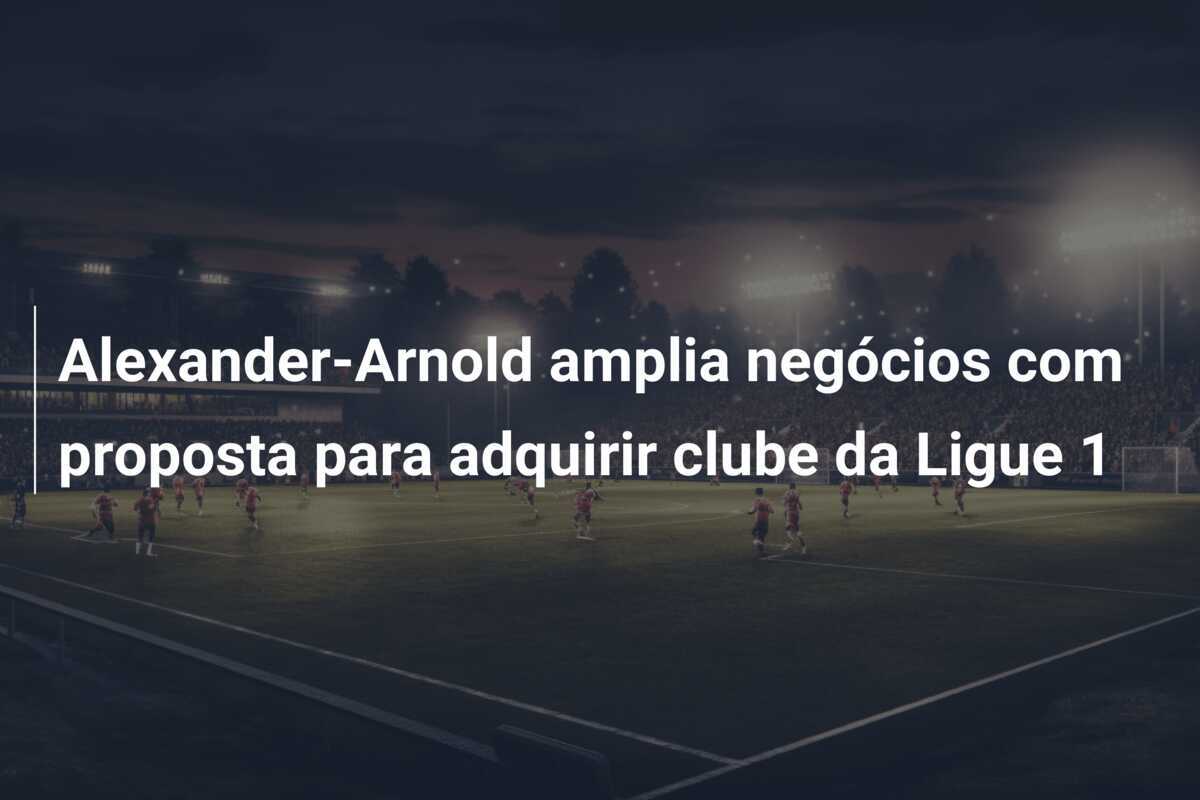 Alexander-Arnold amplia negócios com proposta para adquirir clube da Ligue 1