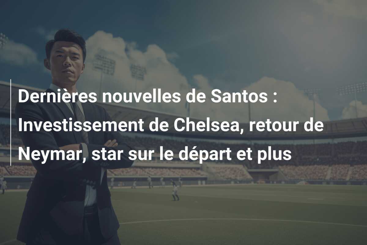 Dernières nouvelles de Santos : Investissement de Chelsea, retour de Neymar, star sur le départ et plus