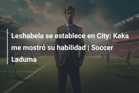 Leshabela se establece en City: Kaka me mostró su habilidad | Soccer Laduma