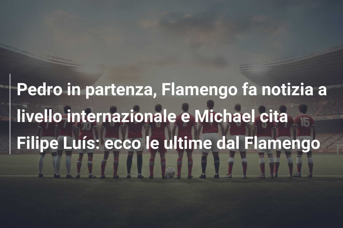 Pedro in partenza, Flamengo fa notizia a livello internazionale e Michael cita Filipe Luís: ecco le ultime dal Flamengo