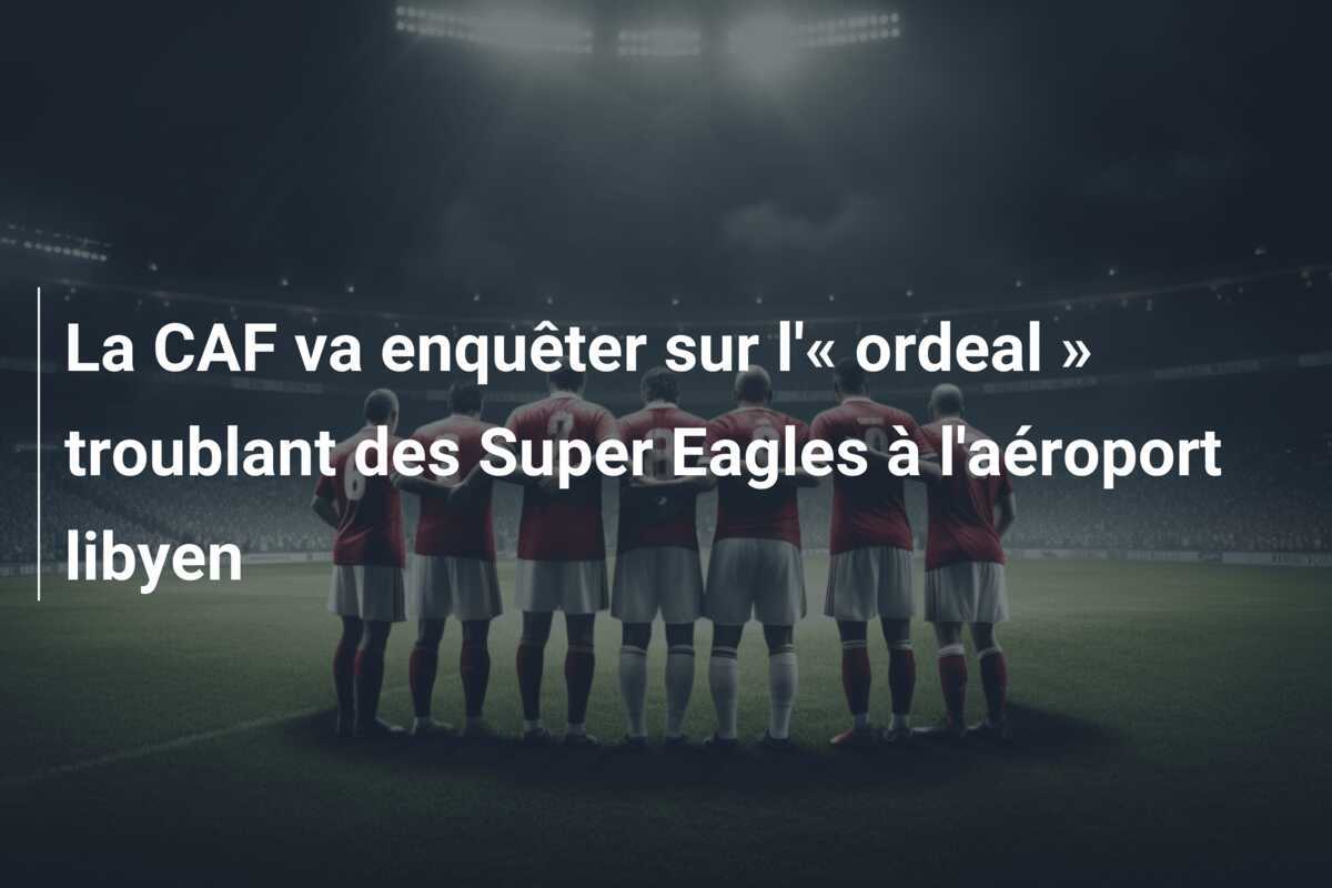 La CAF va enquêter sur l'« ordeal » troublant des Super Eagles à l'aéroport libyen