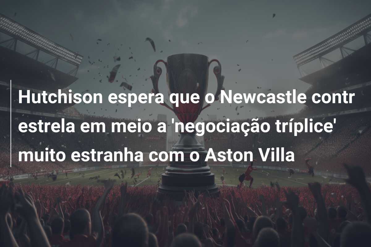 Hutchison espera que o Newcastle contr estrela em meio a ‘negociação tríplice’ muito estranha com o Aston Villa