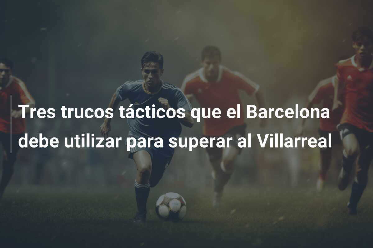 Tres trucos tácticos que el Barcelona debe utilizar para superar al Villarreal