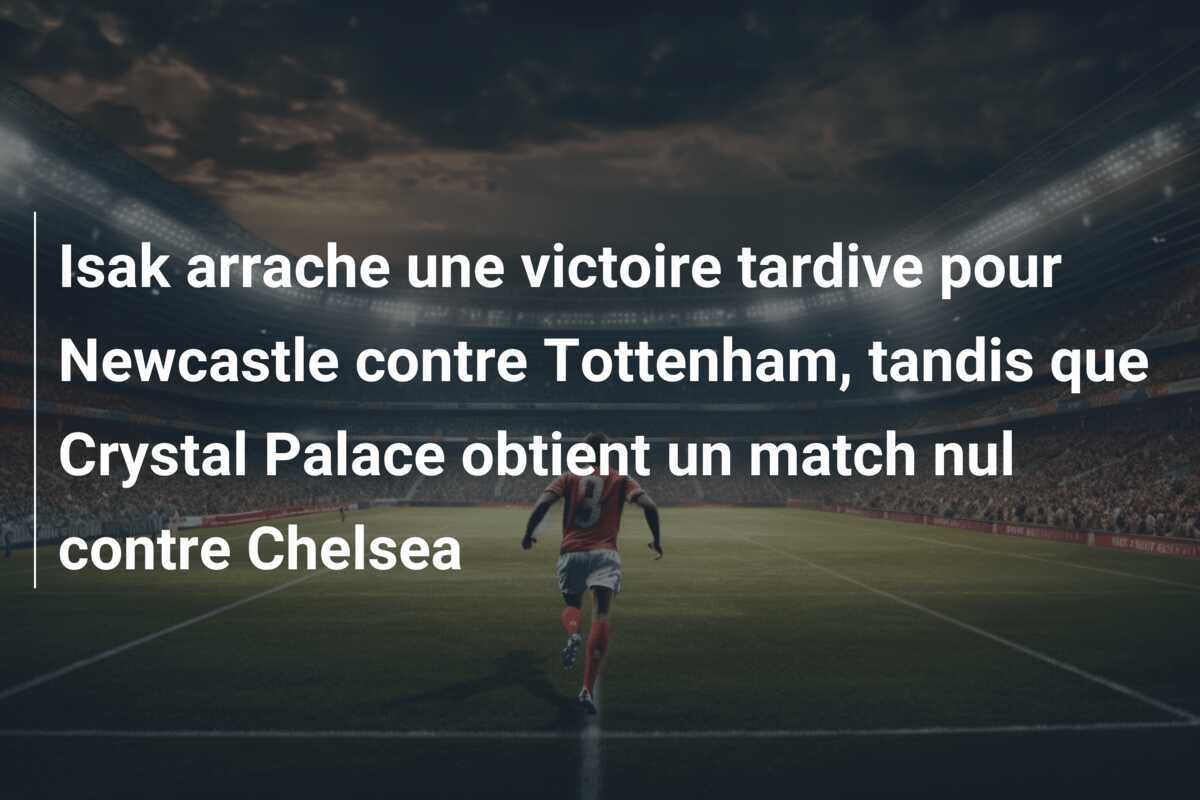 Isak arrache une victoire tardive pour Newcastle contre Tottenham, tandis que Crystal Palace obtient un match nul contre Chelsea