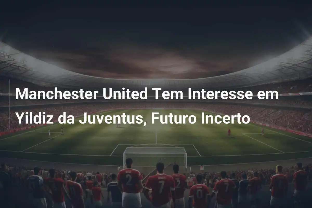 Manchester United Tem Interesse em Yildiz da Juventus, Futuro Incerto