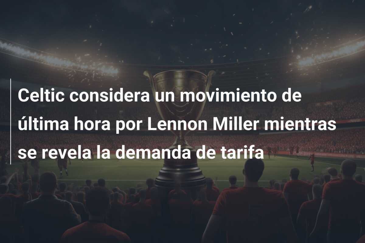 Celtic considera un movimiento de última hora por Lennon Miller mientras se revela la demanda de tarifa